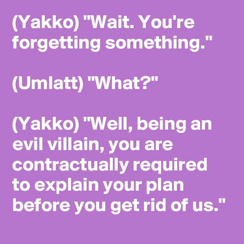 (Yakko) "Wait. You're forgetting something."

(Umlatt) "What?"

(Yakko) "Well, being an evil villain, you are contractually required to explain your plan before you get rid of us."