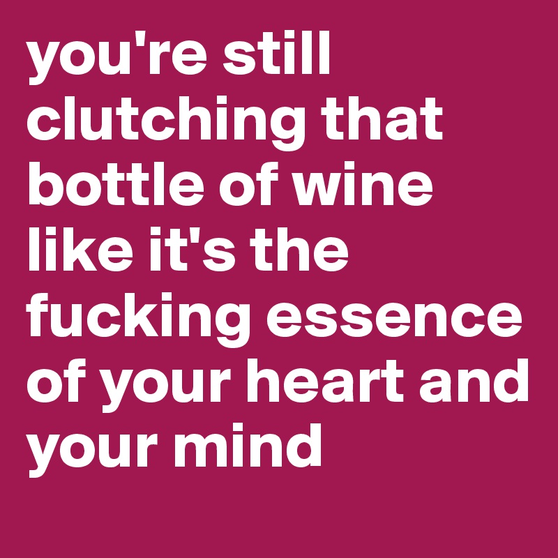 you're still clutching that bottle of wine like it's the fucking essence of your heart and 
your mind