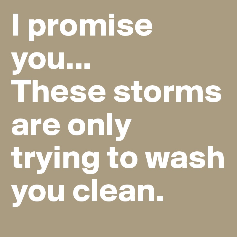 I promise you...
These storms are only trying to wash you clean.