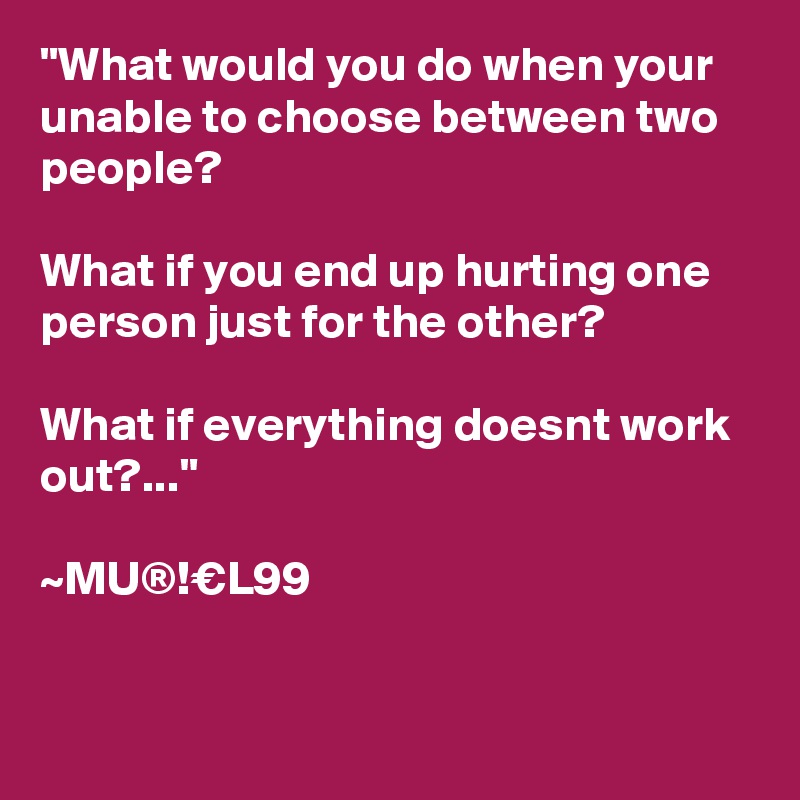 "What would you do when your unable to choose between two people?

What if you end up hurting one person just for the other?

What if everything doesnt work out?..."

~MU®!€L99


