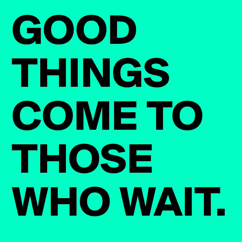 GOOD THINGS COME TO THOSE WHO WAIT.