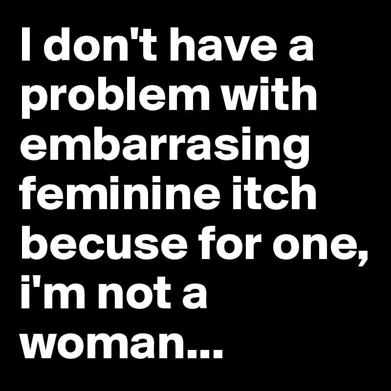 I don't have a problem with embarrasing feminine itch becuse for one, i'm not a woman...