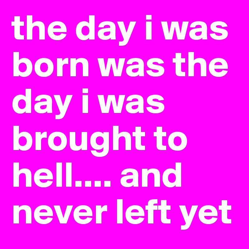 the day i was born was the day i was brought to hell.... and never left yet