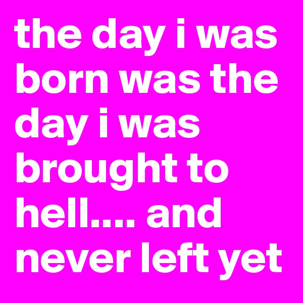 the day i was born was the day i was brought to hell.... and never left yet