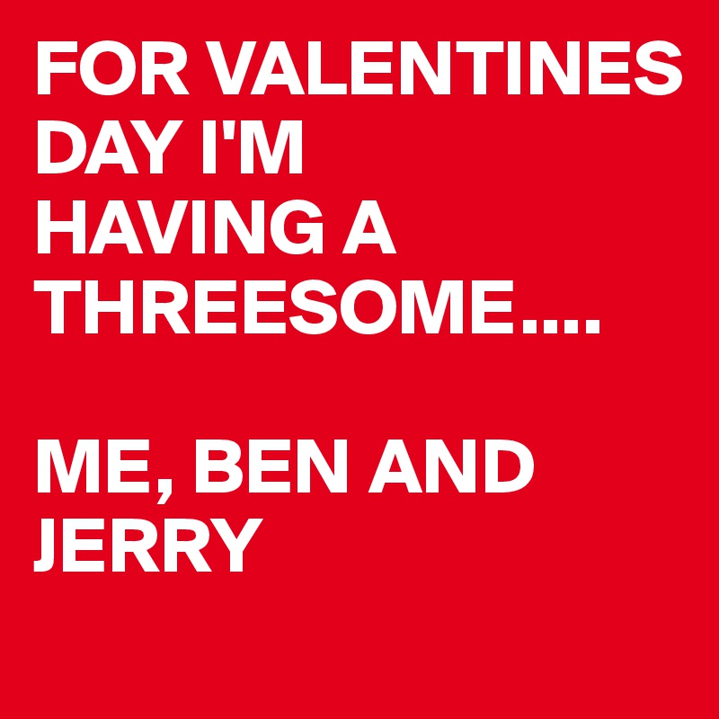 FOR VALENTINES DAY I'M
HAVING A THREESOME....

ME, BEN AND JERRY 