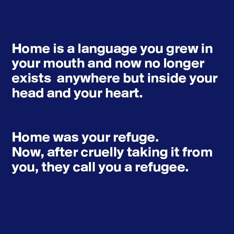 

Home is a language you grew in your mouth and now no longer exists  anywhere but inside your head and your heart.


Home was your refuge.
Now, after cruelly taking it from you, they call you a refugee. 

