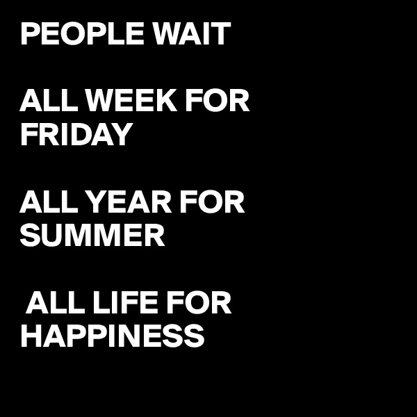 PEOPLE WAIT

ALL WEEK FOR 
FRIDAY

ALL YEAR FOR SUMMER 

 ALL LIFE FOR HAPPINESS
