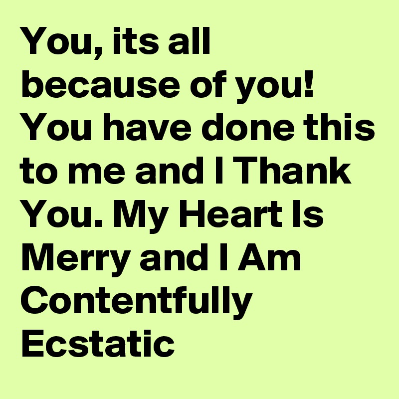 You, its all because of you! 
You have done this to me and I Thank You. My Heart Is Merry and I Am Contentfully Ecstatic