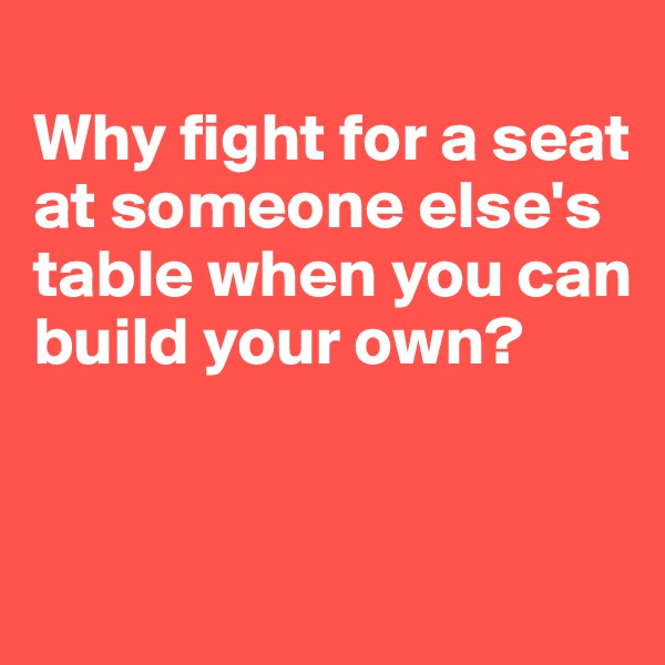 
Why fight for a seat at someone else's table when you can build your own?



