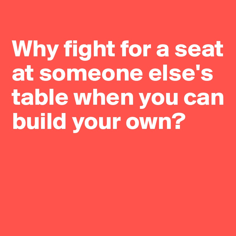 
Why fight for a seat at someone else's table when you can build your own?


