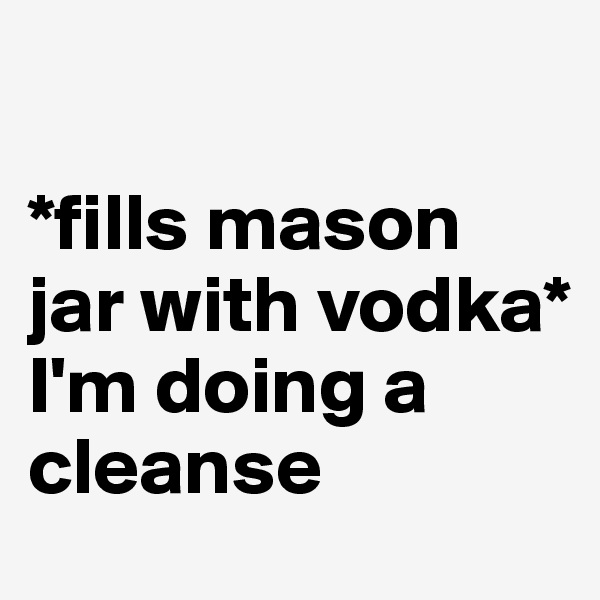 

*fills mason jar with vodka*
I'm doing a cleanse