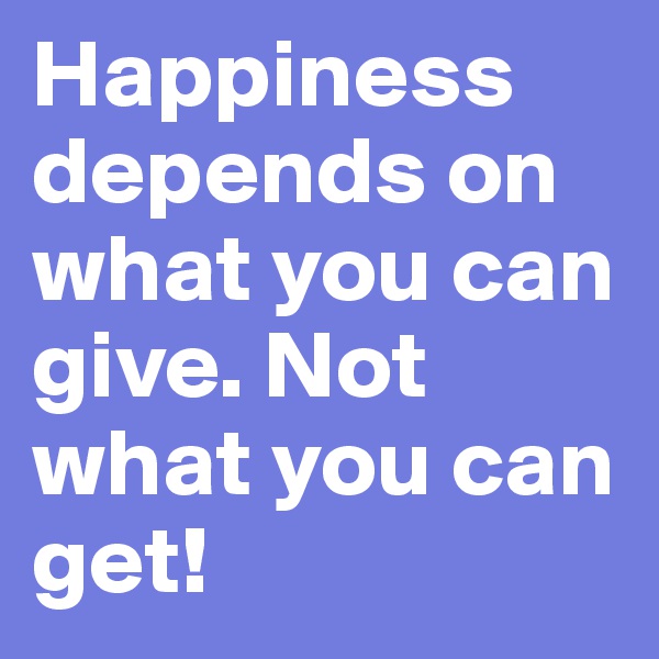 Happiness depends on what you can give. Not what you can get!