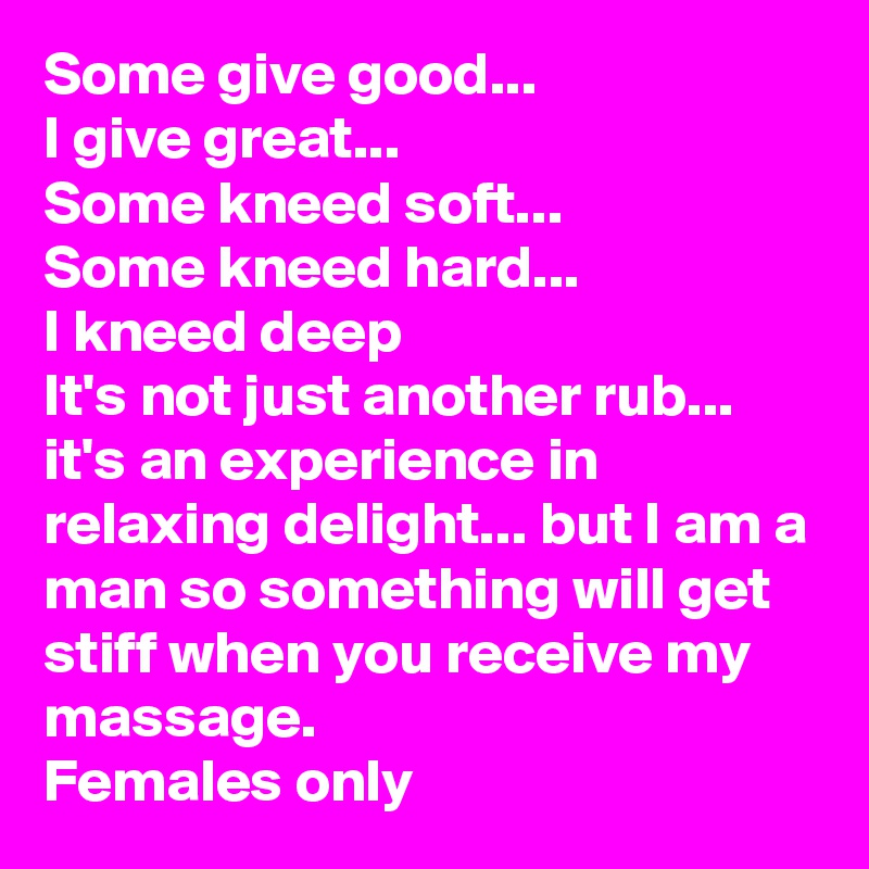 Some give good...
I give great...
Some kneed soft...
Some kneed hard...
I kneed deep
It's not just another rub... it's an experience in relaxing delight... but I am a man so something will get stiff when you receive my massage. 
Females only
