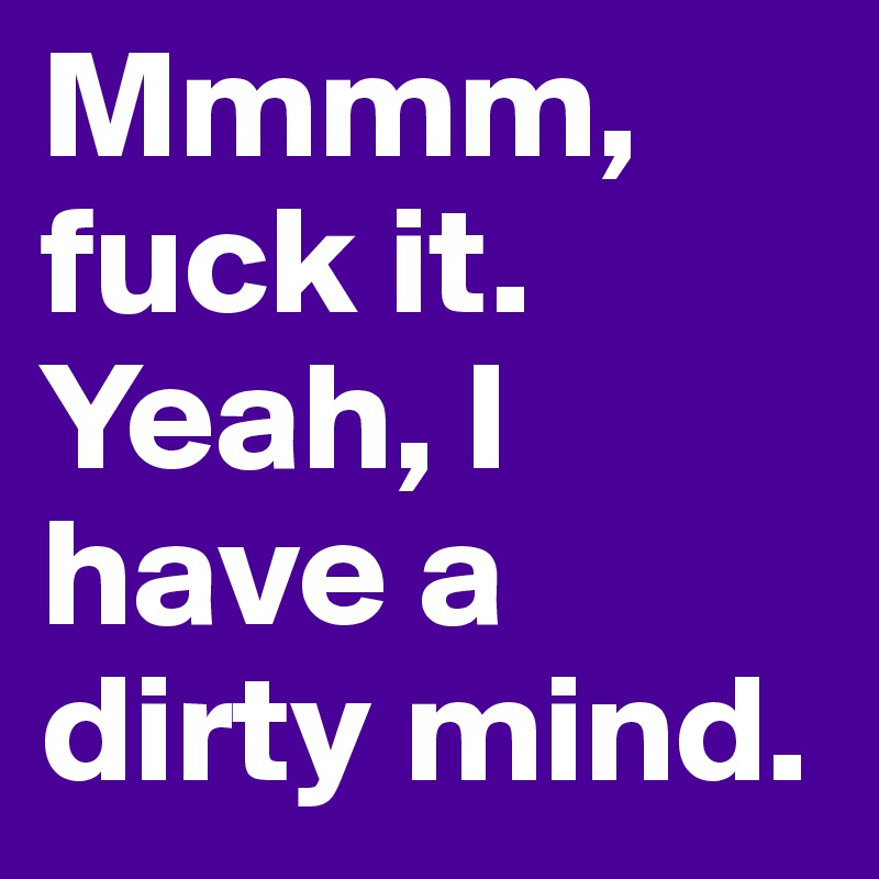 Mmmm, fuck it. Yeah, I have a dirty mind.
