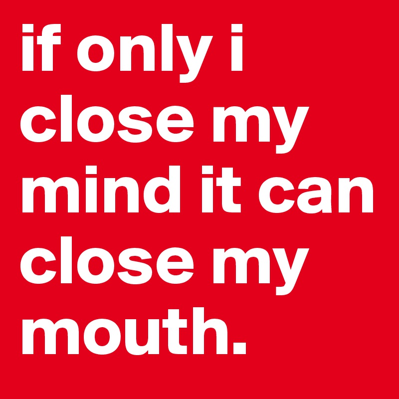 if only i close my mind it can close my mouth.