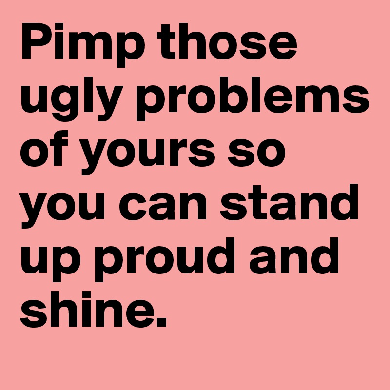 Pimp those ugly problems of yours so you can stand up proud and shine.