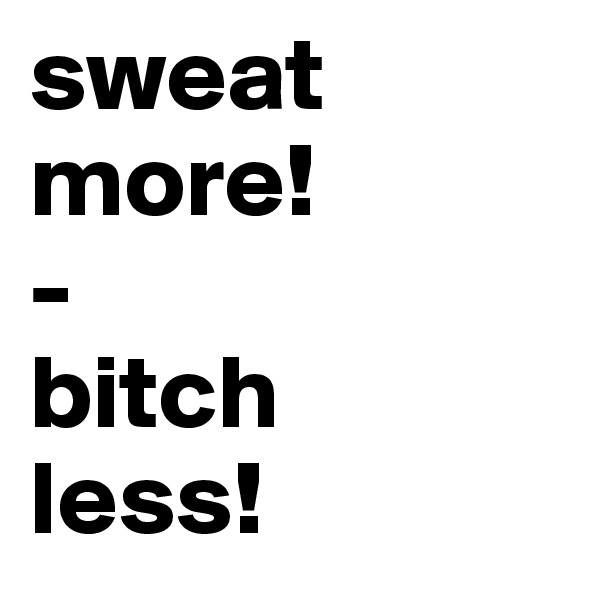 sweat more!
-
bitch 
less!