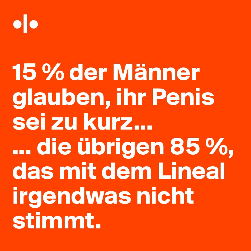 •|•

15 % der Männer glauben, ihr Penis sei zu kurz...
... die übrigen 85 %, das mit dem Lineal irgendwas nicht stimmt.
