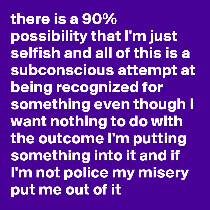 there is a 90% possibility that I'm just selfish and all of this is a subconscious attempt at being recognized for something even though I want nothing to do with the outcome I'm putting something into it and if I'm not police my misery put me out of it
