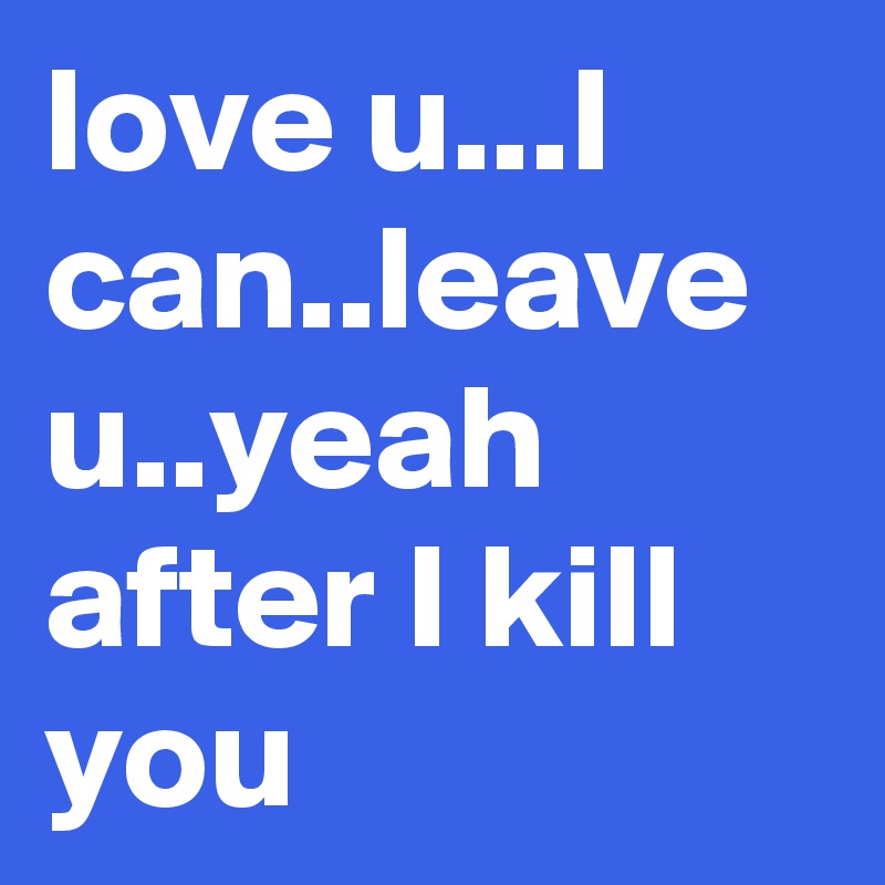 love u...I can..leave u..yeah after I kill you