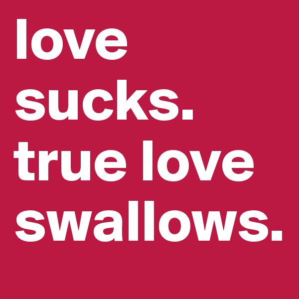 love sucks. 
true love swallows. 