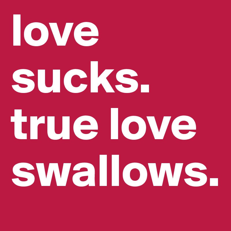 love sucks. 
true love swallows. 