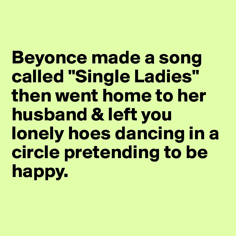  

Beyonce made a song called "Single Ladies" then went home to her husband & left you lonely hoes dancing in a circle pretending to be happy.                                           

