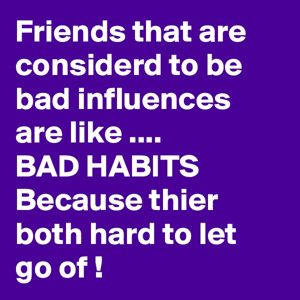 Friends that are considerd to be bad influences are like ....
BAD HABITS Because thier both hard to let go of !
