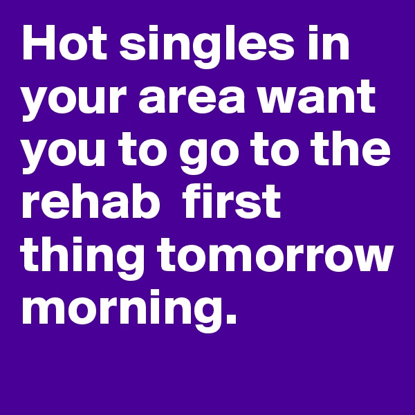 Hot singles in your area want you to go to the rehab  first
thing tomorrow morning.