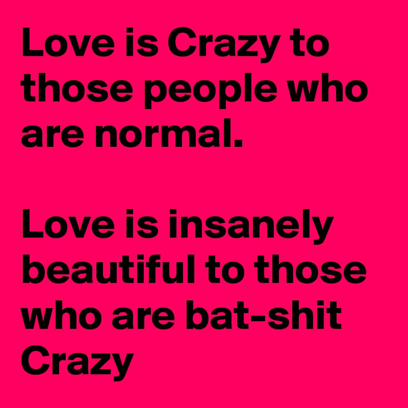 Love is Crazy to those people who are normal.

Love is insanely beautiful to those who are bat-shit Crazy