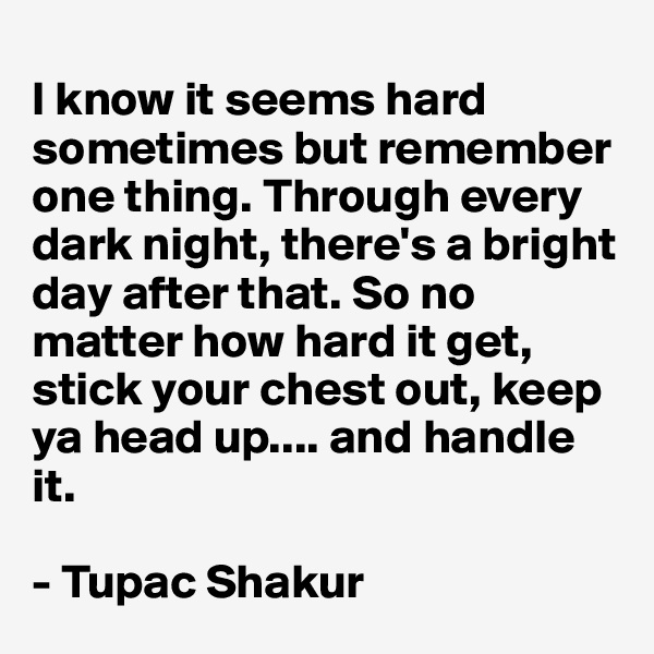 
I know it seems hard sometimes but remember one thing. Through every dark night, there's a bright day after that. So no matter how hard it get, stick your chest out, keep ya head up.... and handle it.

- Tupac Shakur