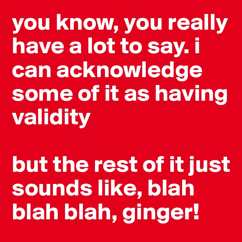 you know, you really have a lot to say. i can acknowledge some of it as having validity

but the rest of it just sounds like, blah blah blah, ginger!