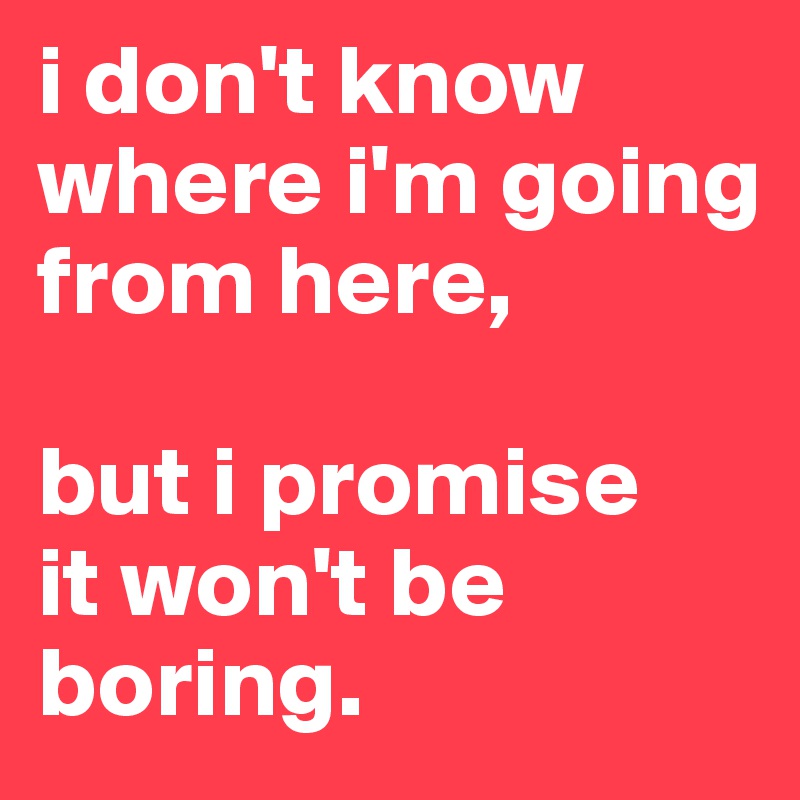 i don't know where i'm going from here, 

but i promise
it won't be boring.