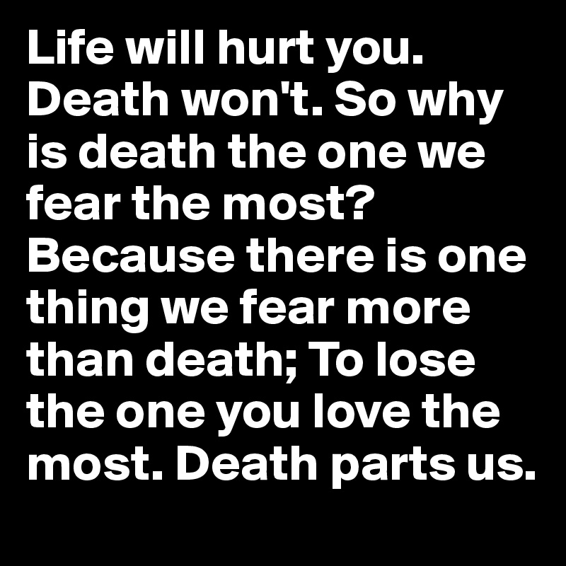 Life will hurt you. Death won't. So why is death the one we fear the most? 
Because there is one thing we fear more than death; To lose the one you love the most. Death parts us.
