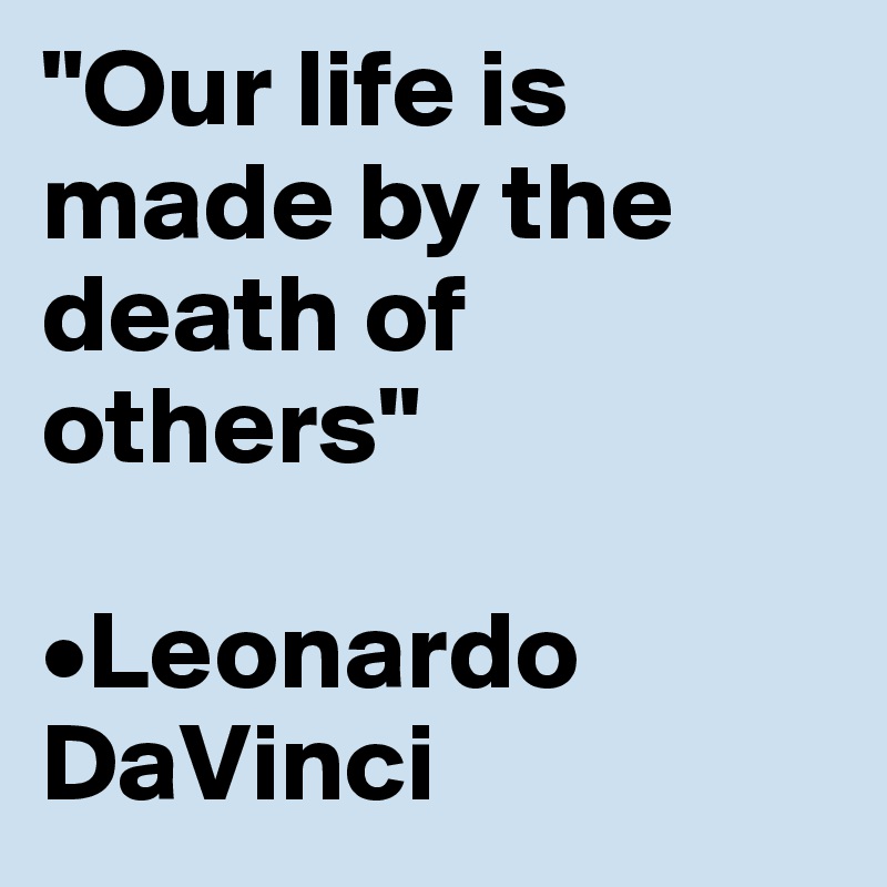 "Our life is made by the death of others" 

•Leonardo DaVinci