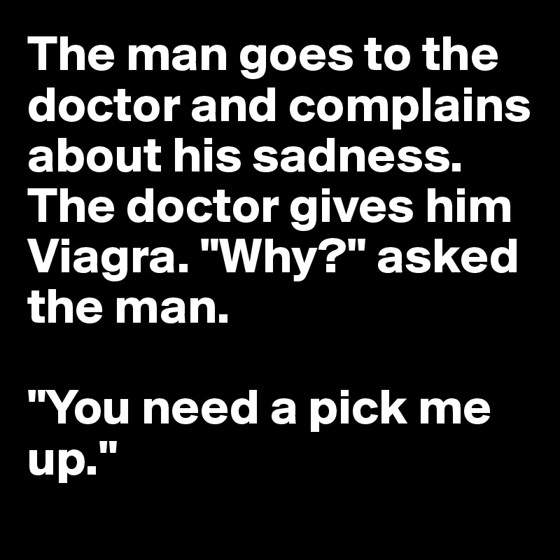 The man goes to the doctor and complains about his sadness. The doctor gives him Viagra. "Why?" asked the man.

"You need a pick me up." 