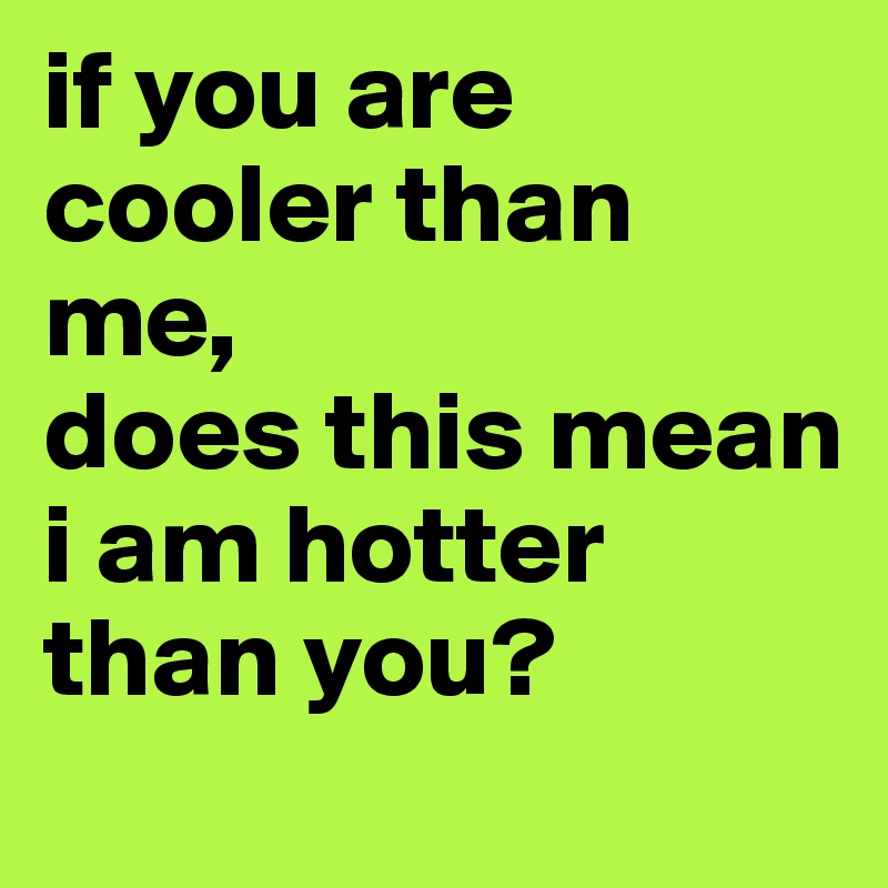 if you are cooler than me,
does this mean i am hotter than you? 