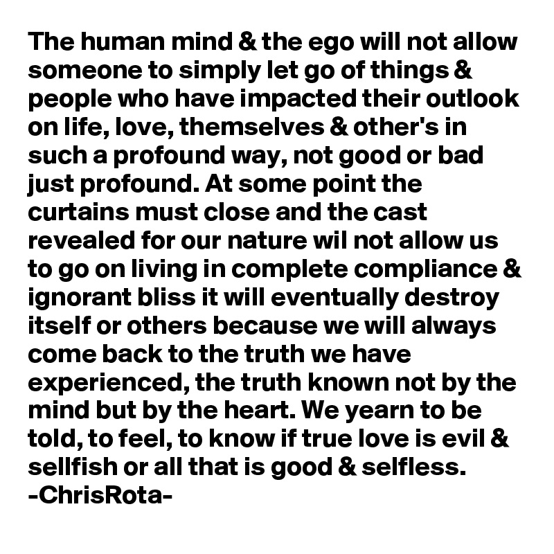 The human mind & the ego will not allow someone to simply let go of things & people who have impacted their outlook on life, love, themselves & other's in such a profound way, not good or bad just profound. At some point the curtains must close and the cast revealed for our nature wil not allow us to go on living in complete compliance & ignorant bliss it will eventually destroy itself or others because we will always come back to the truth we have experienced, the truth known not by the mind but by the heart. We yearn to be told, to feel, to know if true love is evil & sellfish or all that is good & selfless. 
-ChrisRota-