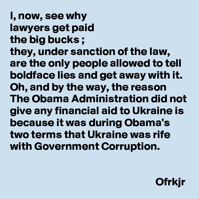 I, now, see why 
lawyers get paid 
the big bucks ;
they, under sanction of the law, are the only people allowed to tell boldface lies and get away with it.
Oh, and by the way, the reason The Obama Administration did not give any financial aid to Ukraine is because it was during Obama's two terms that Ukraine was rife with Government Corruption.
                                                           
                                                                                                                                                Ofrkjr