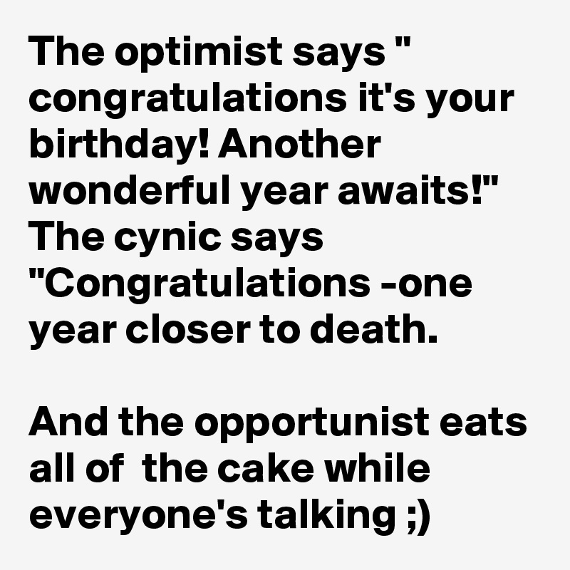 The optimist says " congratulations it's your birthday! Another wonderful year awaits!"
The cynic says "Congratulations -one year closer to death.

And the opportunist eats all of  the cake while everyone's talking ;)