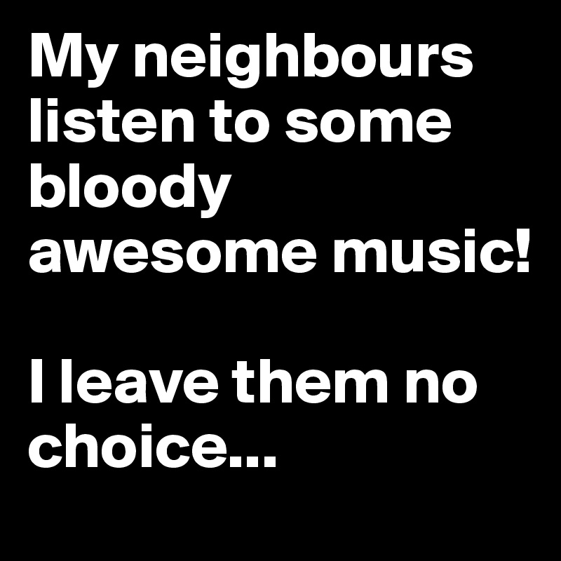 My neighbours listen to some bloody awesome music! 

I leave them no choice...