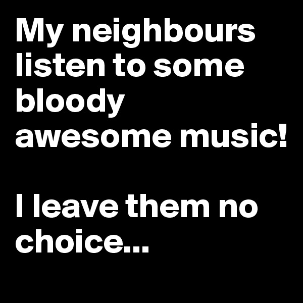 My neighbours listen to some bloody awesome music! 

I leave them no choice...
