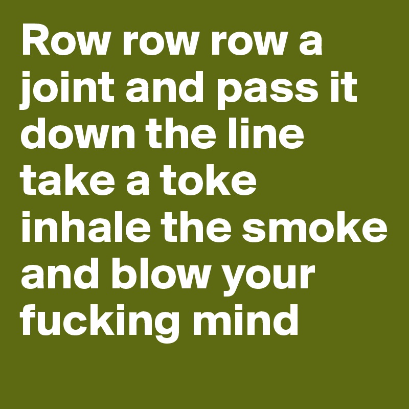 Row row row a joint and pass it down the line take a toke inhale the smoke and blow your fucking mind