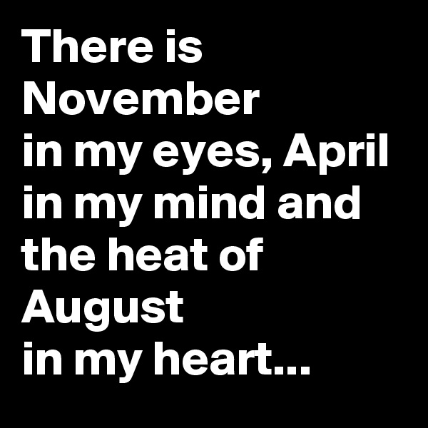 There is November 
in my eyes, April 
in my mind and the heat of August 
in my heart...
