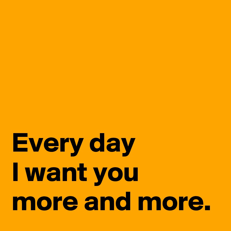 



Every day 
I want you 
more and more.