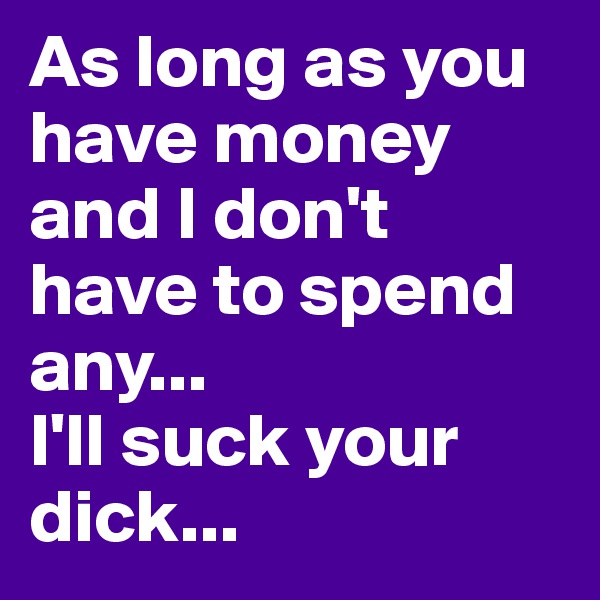 As long as you have money and I don't have to spend any...
I'll suck your dick...