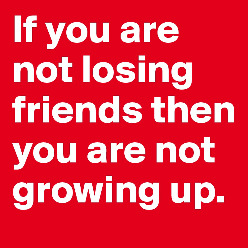 If you are not losing friends then you are not growing up. 