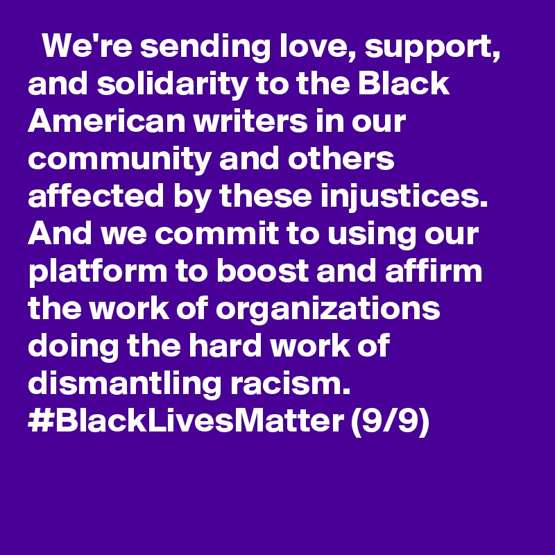   We're sending love, support, and solidarity to the Black American writers in our community and others affected by these injustices. And we commit to using our platform to boost and affirm the work of organizations doing the hard work of dismantling racism. #BlackLivesMatter (9/9)
