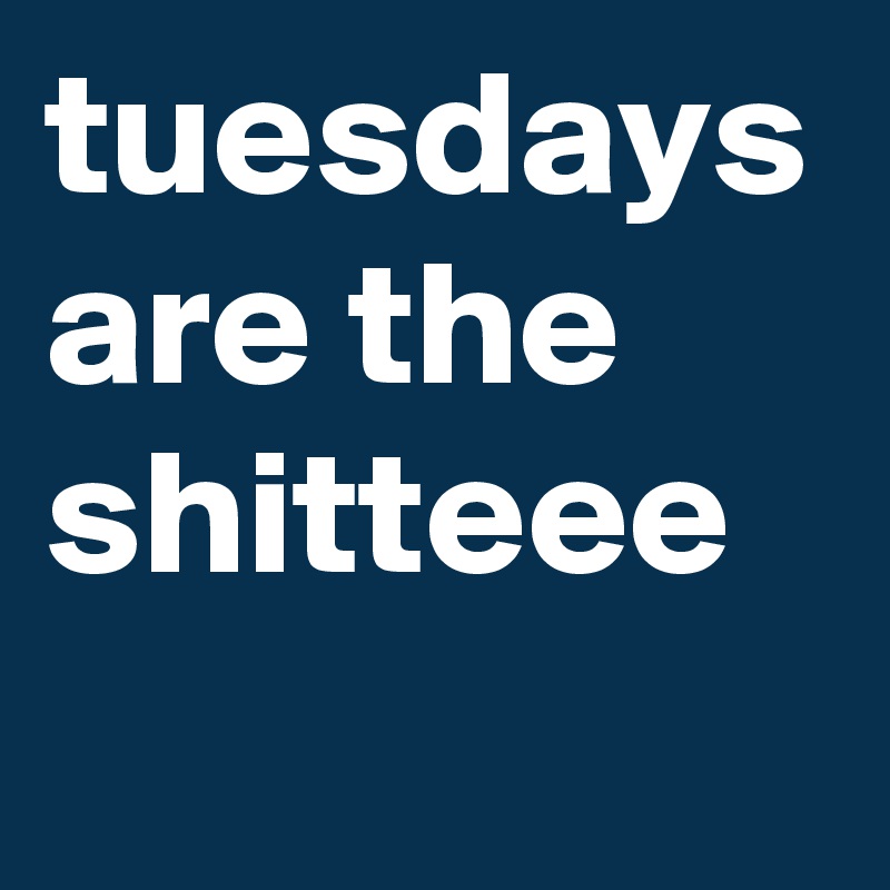 tuesdays
are the shitteee