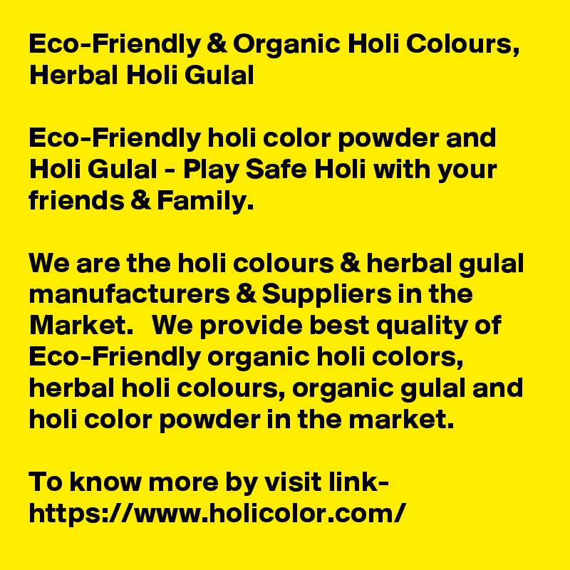 Eco-Friendly & Organic Holi Colours, Herbal Holi Gulal
 
Eco-Friendly holi color powder and Holi Gulal - Play Safe Holi with your friends & Family.

We are the holi colours & herbal gulal manufacturers & Suppliers in the Market.   We provide best quality of Eco-Friendly organic holi colors, herbal holi colours, organic gulal and holi color powder in the market.

To know more by visit link-
https://www.holicolor.com/
